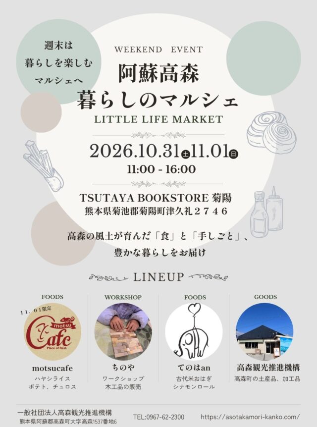 大好評をいただきました
「阿蘇高森 暮らしのマルシェ」第2弾をTSUTAYA BOOKSTORE 菊陽にて開催いたします。

阿蘇南外輪山の雄大な自然に囲まれた高森町から、こだわりのグルメや素敵な体験をお届けする「阿蘇高森 暮らしのマルシェ」をTSUTAYA BOOKSTORE 菊陽にて開催いたします。

秋深まるこの季節にぴったりな美味しいシナモンロールやおはぎ、大人も子どもも楽しめるワークショップ、美味しいキッチンカーメニューなど、高森町の魅力がぎゅっと詰まった2日間です。

阿蘇高森の恵みと地域の温もりを通して、「阿蘇から熊本全体へ元気を届け、共に盛り上げていきたい」という想いを込めて開催いたします。

週末のお出かけに、ぜひご家族やご友人と一緒にお立ち寄りください！

📅 開催概要
阿蘇高森 暮らしのマルシェ
日時：2026年10月31日（土）・11月1日（日） 11:00 ～ 16:00
場所：TSUTAYA BOOKSTORE 菊陽 （熊本県菊池郡菊陽町津久礼2746）
企画・主催：一般社団法人高森観光推進機構

🌿 出店ラインナップ（LINEUP）
高森町で話題の店舗やこだわりのショップが集結します！

🍛 motsucafe（モツカフェ）※11月1日（日）限定出店
出店内容：ハヤシライス / ポテト / チュロス
おなかも心も満たされる絶品ハヤシライスや、手軽に楽しめるポテト・チュロスをご用意しております。

🛠️ ちのや
出店内容：ワークショップ、木工品の販売
暮らしを彩る手仕事体験！お子様から大人まで楽しめる特別ワークショップを開催いたします。

🍡 てのはan
出店内容：シナモンロール/ 古代米おはぎ
ほっと優しくなれる美味しさ。素材にこだわった人気の焼菓子や、手作りおはぎをお届けします。

🚚 一般社団法人高森観光推進機構
出店内容：高森町の土産品・加工品販売＆観光PR
高森町の魅力を詰め込んだおすすめの特産品・加工品の販売と、秋の行楽シーズンに向けた最新観光情報をご案内します。
皆様のご来場を心よりお待ちしております！