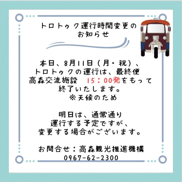 【🚗トロトゥク運行時間変更のお知らせ】

本日、8月11日（月・祝）、
トロトゥクの運行は、最終便　
高森交流施設　15：00発をもって
終了いたします。
 ※天候のため

明日は、通常通り
運行する予定ですが、
変更する場合がございます。

どうぞよろしくお願いいたします。

お問合せ：高森観光推進機構
0967-62-2300