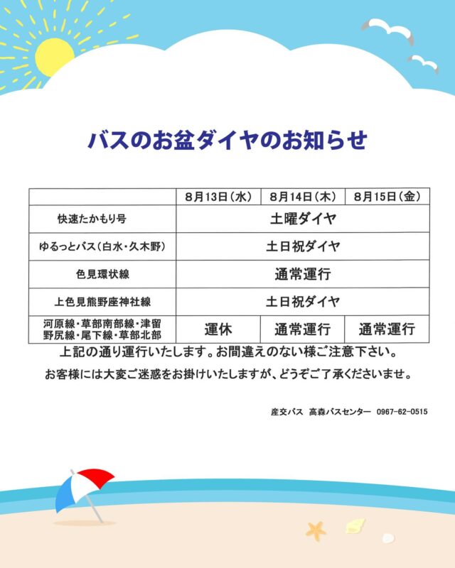 【バスのお盆ダイヤのお知らせ🚍】
お盆期間中は一部路線でバスのダイヤが変更となります。
なにとぞご了承のほど、よろしくお願いいたします。

期間：2025年8月13日(水) ～ 8月15日(金)

■熊本⇔高千穂・延岡　特急たかちほ号
　減便ダイヤ（1日1往復）

■熊本⇔高森　快速たかもり号
　土曜ダイヤ

■南阿蘇ゆるっとバス
　土日祝ダイヤ

■高森町民バス
　上色見熊野座神社線：土日祝ダイヤ
　色見環状線：通常運行
　他路線：13日(水)運休、14日(木)～15日(金)通常運行

他の路線につきましては、こちらからご確認ください。
https://www.sankobus.jp/news/news-obon2025/

お問い合わせ先：
　産交バス 高森バスセンター TEL 0967-62-0515