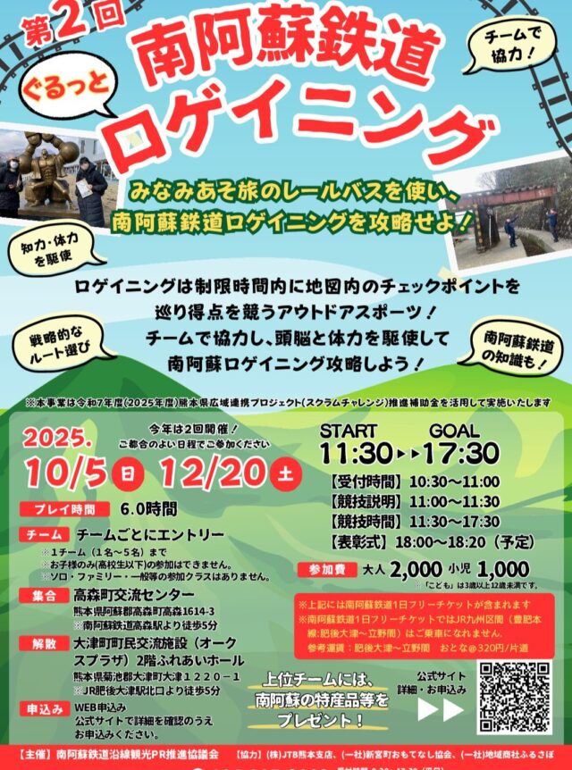 「第3回 ぐるっと南阿蘇鉄道ロゲイニング」

▼ロゲイニングとは？
ロゲイニングは制限時間内に地図内のチェックポイントをめぐり得点を競うアウトドアスポーツ！
チームで協力し、頭脳と体力駆使して南阿蘇ロゲイニング攻略をしてみましょう！✨

今回のロゲイニングでは「南阿蘇鉄道」沿線エリア。

南鉄（なんてつ）🚞をうまく利用してチームで勝利を勝ち取りましょう🔥

〇大会情報〇
【開催日】
2025年12月20日(土)

【開催時間】
START 11:00 → GOAL 16:30

【受付時間】10:15～10:45
【競技説明】10:45～11:00
【競技時間】11:00～16:30
【表彰式】17:00～17:20（予定）

【受付・スタート会場】
高森町交流センター
〒869-1602 熊本県阿蘇郡高森町高森１６１４−３
※南阿蘇鉄道「高森駅」から徒歩5分

*熊本市内方面からお車でお越しの方は、大津町役場駐車場（肥後大津駅から徒歩5分、1時間100円・午前6時から午後6時の最大料金500円）をご利用いただき、9:26肥後大津駅発～10:15高森駅着（JR直通便）にてお越しください。集合時も南阿蘇鉄道区間は「南阿蘇鉄道1日フリーチケット」を利用できます。

【ゴール・表彰式会場】
大津町町民交流施設（オークスプラザ）2階 ふれあいホール
〒869-1233 熊本県菊池郡大津町大津１２２０−１
※JR「肥後大津駅」から徒歩7分

【募集チーム】
25チーム（1チーム1人～5人まで）

【参加費】
大人お一人様2,000円（税込）
子ども（3歳以上12歳未満）
お一人様1,000円（税込）
未就学児無料
※集合場所までの旅費は各人様にてご負担いただきます。
※支払い方法はクレジット決済のみとなります。
※参加費には、プレイ中に使⽤する「南阿蘇鉄道1⽇フリーチケット」および⽴野駅∼肥後⼤津駅のJR⽚道切符の運賃が含まれます。
※「南阿蘇鉄道1⽇フリーチケット」では、JR九州区間（豊肥本線:肥後⼤津∼⽴野間）はご乗⾞になれません。参考運賃：肥後⼤津∼⽴野間 ⼤人@320円/⽚道

【賞品】
上位入賞チームには当日の表彰式にて「南阿蘇の特産品」等をプレゼント！

【詳細・申し込み】
リンク先よりインターネット事前申込みのみとなります。（12月13日締切）
https://widgets.bokun.io/online-sales/74db9ef5-146c-460d-a70f-c6ed08554f98/experience/1070279?partialView=1

【お問い合わせ】
JTB熊本支店　TEL：096-325-8118　
受付時間　9:30～17:30（平日）

【主催】南阿蘇鉄道沿線観光PR推進協議会
【協力】(株)JTB熊本支店、(一社)新宮町おもてなし協会、(一社)地域商社ふるさぽ

#ロゲイニング　　#南阿蘇鉄道　#みなみあそ旅　#大津町　#高森町　#ロゲイニング大会