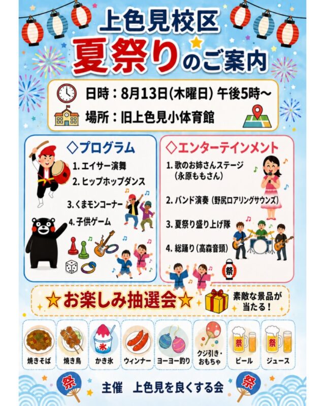 【🪭上色見校区夏祭り開催のお知らせ🎐】
高森町上色見校区では、地域の皆さまに楽しんでいただける
『上色見校区夏祭り』を開催します。

エイサー演舞やヒップホップダンス・
高森うたのお姉さん『永原もも』さんステージ・バンド演奏など
子どもから大人まで楽しめる催しを予定しています。

会場では、焼きそば・焼き鳥・かき氷・ウインナーなどの
販売をはじめ、ヨーヨー釣り・くじ引き・おもちゃコーナーも実施します。

素敵な景品があたる『お楽しみ抽選会』も開催しますので、
ご家族やご友人と一緒に、ぜひご来場ください‼️

■日時：8月13日(木) 17:00～
■場所：旧上色見小学校体育館
　　　　熊本県阿蘇郡高森町上色見1390-1
■主催：上色見を良くする会

#夏祭り #高森町 #上色見